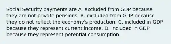 Social Security payments are A. excluded from GDP because they are not private pensions. B. excluded from GDP because they do not reflect the economy's production. C. included in GDP because they represent current income. D. included in GDP because they represent potential consumption.