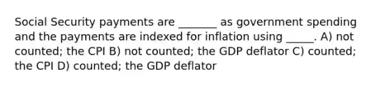 Social Security payments are _______ as government spending and the payments are indexed for inflation using _____. A) not counted; the CPI B) not counted; the GDP deflator C) counted; the CPI D) counted; the GDP deflator