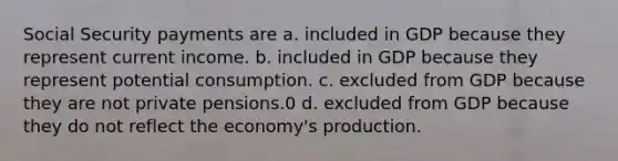 Social Security payments are a. included in GDP because they represent current income. b. included in GDP because they represent potential consumption. c. excluded from GDP because they are not private pensions.0 d. excluded from GDP because they do not reflect the economy's production.