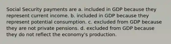 Social Security payments are a. included in GDP because they represent current income. b. included in GDP because they represent potential consumption. c. excluded from GDP because they are not private pensions. d. excluded from GDP because they do not reflect the economy's production.