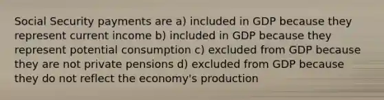 Social Security payments are a) included in GDP because they represent current income b) included in GDP because they represent potential consumption c) excluded from GDP because they are not private pensions d) excluded from GDP because they do not reflect the economy's production