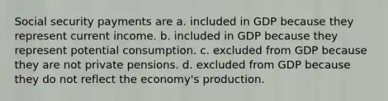 Social security payments are a. included in GDP because they represent current income. b. included in GDP because they represent potential consumption. c. excluded from GDP because they are not private pensions. d. excluded from GDP because they do not reflect the economy's production.