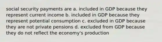 social security payments are a. included in GDP because they represent current income b. included in GDP because they represent potential consumption c. excluded in GDP because they are not private pensions d. excluded from GDP because they do not reflect the economy's production