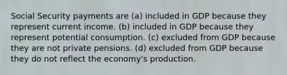 Social Security payments are (a) included in GDP because they represent current income. (b) included in GDP because they represent potential consumption. (c) excluded from GDP because they are not private pensions. (d) excluded from GDP because they do not reflect the economy's production.