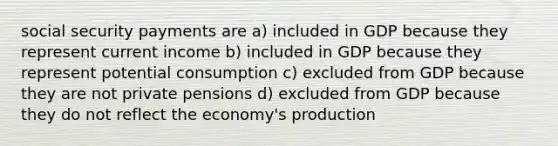 social security payments are a) included in GDP because they represent current income b) included in GDP because they represent potential consumption c) excluded from GDP because they are not private pensions d) excluded from GDP because they do not reflect the economy's production