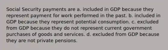 Social Security payments are a. included in GDP because they represent payment for work performed in the past. b. included in GDP because they represent potential consumption. c. excluded from GDP because they do not represent current government purchases of goods and services. d. excluded from GDP because they are not private pensions.