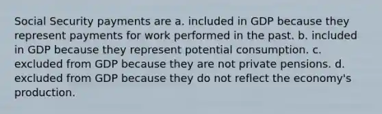 Social Security payments are a. included in GDP because they represent payments for work performed in the past. b. included in GDP because they represent potential consumption. c. excluded from GDP because they are not private pensions. d. excluded from GDP because they do not reflect the economy's production.