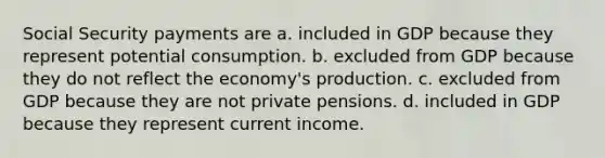 Social Security payments are a. included in GDP because they represent potential consumption. b. excluded from GDP because they do not reflect the economy's production. c. excluded from GDP because they are not private pensions. d. included in GDP because they represent current income.