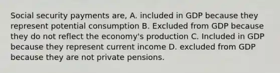 Social security payments are, A. included in GDP because they represent potential consumption B. Excluded from GDP because they do not reflect the economy's production C. Included in GDP because they represent current income D. excluded from GDP because they are not private pensions.