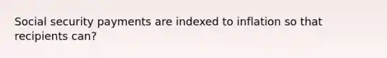 Social security payments are indexed to inflation so that recipients can?