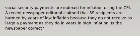 social security payments are indexed for inflation using the CPI. A recent newspaper editorial claimed that SS recipients are harmed by years of low inflation because they do not receive as large a payment as they do in years in high inflation. Is the newspaper correct?