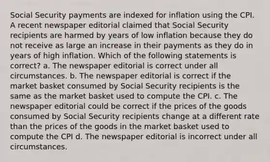 Social Security payments are indexed for inflation using the CPI. A recent newspaper editorial claimed that Social Security recipients are harmed by years of low inflation because they do not receive as large an increase in their payments as they do in years of high inflation. Which of the following statements is correct? a. The newspaper editorial is correct under all circumstances. b. The newspaper editorial is correct if the market basket consumed by Social Security recipients is the same as the market basket used to compute the CPI. c. The newspaper editorial could be correct if the prices of the goods consumed by Social Security recipients change at a different rate than the prices of the goods in the market basket used to compute the CPI d. The newspaper editorial is incorrect under all circumstances.