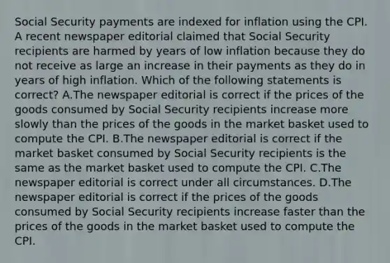 Social Security payments are indexed for inflation using the CPI. A recent newspaper editorial claimed that Social Security recipients are harmed by years of low inflation because they do not receive as large an increase in their payments as they do in years of high inflation. Which of the following statements is correct? A.The newspaper editorial is correct if the prices of the goods consumed by Social Security recipients increase more slowly than the prices of the goods in the market basket used to compute the CPI. B.The newspaper editorial is correct if the market basket consumed by Social Security recipients is the same as the market basket used to compute the CPI. C.The newspaper editorial is correct under all circumstances. D.The newspaper editorial is correct if the prices of the goods consumed by Social Security recipients increase faster than the prices of the goods in the market basket used to compute the CPI.