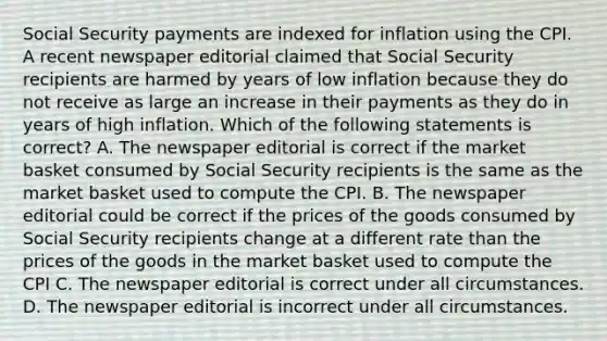 Social Security payments are indexed for inflation using the CPI. A recent newspaper editorial claimed that Social Security recipients are harmed by years of low inflation because they do not receive as large an increase in their payments as they do in years of high inflation. Which of the following statements is correct? A. The newspaper editorial is correct if the market basket consumed by Social Security recipients is the same as the market basket used to compute the CPI. B. The newspaper editorial could be correct if the prices of the goods consumed by Social Security recipients change at a different rate than the prices of the goods in the market basket used to compute the CPI C. The newspaper editorial is correct under all circumstances. D. The newspaper editorial is incorrect under all circumstances.