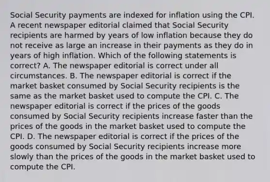 Social Security payments are indexed for inflation using the CPI. A recent newspaper editorial claimed that Social Security recipients are harmed by years of low inflation because they do not receive as large an increase in their payments as they do in years of high inflation. Which of the following statements is correct? A. The newspaper editorial is correct under all circumstances. B. The newspaper editorial is correct if the market basket consumed by Social Security recipients is the same as the market basket used to compute the CPI. C. The newspaper editorial is correct if the prices of the goods consumed by Social Security recipients increase faster than the prices of the goods in the market basket used to compute the CPI. D. The newspaper editorial is correct if the prices of the goods consumed by Social Security recipients increase more slowly than the prices of the goods in the market basket used to compute the CPI.