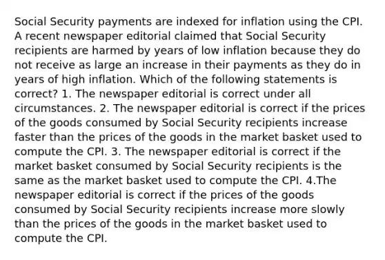 Social Security payments are indexed for inflation using the CPI. A recent newspaper editorial claimed that Social Security recipients are harmed by years of low inflation because they do not receive as large an increase in their payments as they do in years of high inflation. Which of the following statements is correct? 1. The newspaper editorial is correct under all circumstances. 2. The newspaper editorial is correct if the prices of the goods consumed by Social Security recipients increase faster than the prices of the goods in the market basket used to compute the CPI. 3. The newspaper editorial is correct if the market basket consumed by Social Security recipients is the same as the market basket used to compute the CPI. 4.The newspaper editorial is correct if the prices of the goods consumed by Social Security recipients increase more slowly than the prices of the goods in the market basket used to compute the CPI.