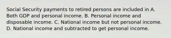 Social Security payments to retired persons are included in A. Both GDP and personal income. B. Personal income and disposable income. C. National income but not personal income. D. National income and subtracted to get personal income.