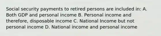 Social security payments to retired persons are included in: A. Both GDP and personal income B. Personal income and therefore, disposable income C. National Income but not personal income D. National income and personal income