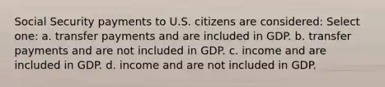 Social Security payments to U.S. citizens are considered: Select one: a. transfer payments and are included in GDP. b. transfer payments and are not included in GDP. c. income and are included in GDP. d. income and are not included in GDP.