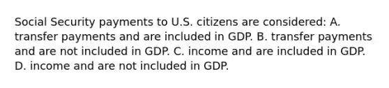 Social Security payments to U.S. citizens are considered: A. transfer payments and are included in GDP. B. transfer payments and are not included in GDP. C. income and are included in GDP. D. income and are not included in GDP.