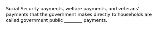 Social Security payments, welfare payments, and veterans' payments that the government makes directly to households are called government public ________ payments.