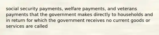 social security payments, welfare payments, and veterans payments that the government makes directly to households and in return for which the government receives no current goods or services are called