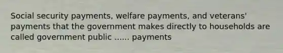 Social security payments, welfare payments, and veterans' payments that the government makes directly to households are called government public ...... payments