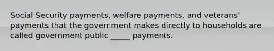 Social Security payments, welfare payments, and veterans' payments that the government makes directly to households are called government public _____ payments.