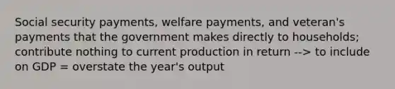 Social security payments, welfare payments, and veteran's payments that the government makes directly to households; contribute nothing to current production in return --> to include on GDP = overstate the year's output