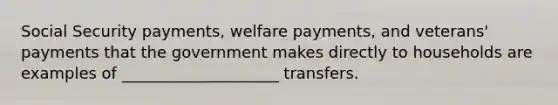 Social Security payments, welfare payments, and veterans' payments that the government makes directly to households are examples of ____________________ transfers.