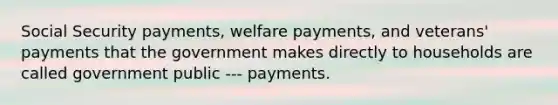 Social Security payments, welfare payments, and veterans' payments that the government makes directly to households are called government public --- payments.