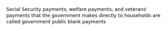 Social Security payments, welfare payments, and veterans' payments that the government makes directly to households are called government public blank payments