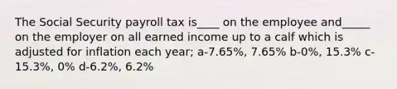 The Social Security payroll tax is____ on the employee and_____ on the employer on all earned income up to a calf which is adjusted for inflation each year; a-7.65%, 7.65% b-0%, 15.3% c-15.3%, 0% d-6.2%, 6.2%