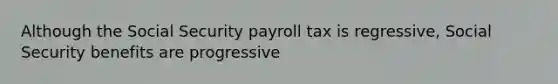 Although the Social Security payroll tax is regressive, Social Security benefits are progressive