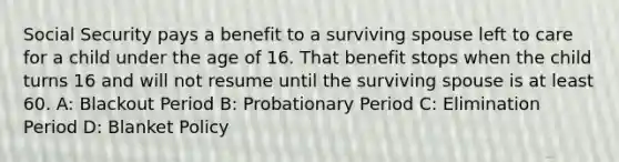 Social Security pays a benefit to a surviving spouse left to care for a child under the age of 16. That benefit stops when the child turns 16 and will not resume until the surviving spouse is at least 60. A: Blackout Period B: Probationary Period C: Elimination Period D: Blanket Policy