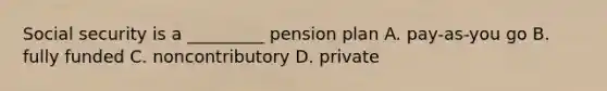 Social security is a _________ pension plan A. pay-as-you go B. fully funded C. noncontributory D. private