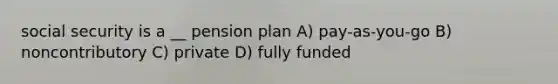 social security is a __ pension plan A) pay-as-you-go B) noncontributory C) private D) fully funded