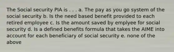 The Social security PIA is . . . a. The pay as you go system of the social security b. Is the need based benefit provided to each retired employee c. Is the amount saved by emplyee for social security d. Is a defined benefits formula that takes the AIME into account for each beneficiary of social security e. none of the above