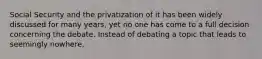 Social Security and the privatization of it has been widely discussed for many years, yet no one has come to a full decision concerning the debate. Instead of debating a topic that leads to seemingly nowhere,