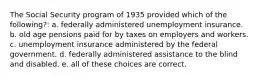 The Social Security program of 1935 provided which of the following?: a. federally administered unemployment insurance. b. old age pensions paid for by taxes on employers and workers. c. unemployment insurance administered by the federal government. d. federally administered assistance to the blind and disabled. e. all of these choices are correct.