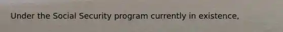 Under the Social Security program currently in existence,