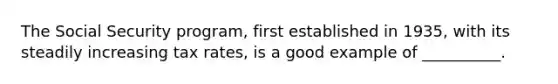 The Social Security program, first established in 1935, with its steadily increasing tax rates, is a good example of __________.