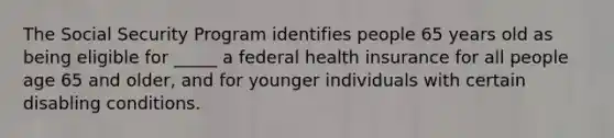 The Social Security Program identifies people 65 years old as being eligible for _____ a federal health insurance for all people age 65 and older, and for younger individuals with certain disabling conditions.