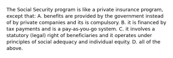 The Social Security program is like a private insurance program, except that: A. benefits are provided by the government instead of by private companies and its is compulsory. B. it is financed by tax payments and is a pay-as-you-go system. C. it involves a statutory (legal) right of beneficiaries and it operates under principles of social adequacy and individual equity. D. all of the above.