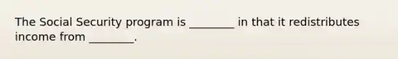 The Social Security program is ________ in that it redistributes income from ________.