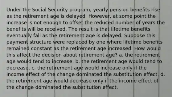 Under the Social Security program, yearly pension benefits rise as the retirement age is delayed. However, at some point the increase is not enough to offset the reduced number of years the benefits will be received. The result is that lifetime benefits eventually fall as the retirement age is delayed. Suppose this payment structure were replaced by one where lifetime benefits remained constant as the retirement age increased. How would this affect the decision about retirement age? a. the retirement age would tend to increase. b. the retirement age would tend to decrease. c. the retirement age would increase only if the income effect of the change dominated the substitution effect. d. the retirement age would decrease only if the income effect of the change dominated the substitution effect.