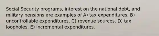 Social Security programs, interest on the national debt, and military pensions are examples of A) tax expenditures. B) uncontrollable expenditures. C) revenue sources. D) tax loopholes. E) incremental expenditures.