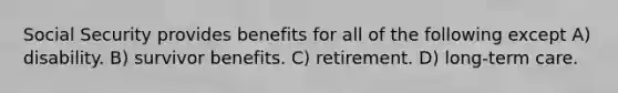 Social Security provides benefits for all of the following except A) disability. B) survivor benefits. C) retirement. D) long-term care.