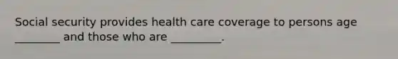 Social security provides health care coverage to persons age ________ and those who are _________.