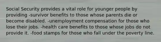 Social Security provides a vital role for younger people by providing -survivor benefits to those whose parents die or become disabled. -unemployment compensation for those who lose their jobs. -health care benefits to those whose jobs do not provide it. -food stamps for those who fall under the poverty line.